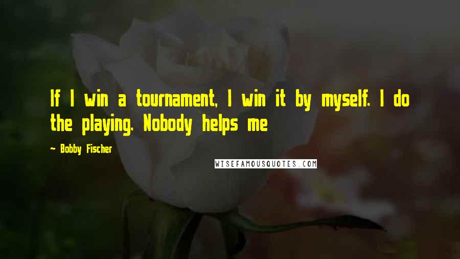 Bobby Fischer quotes: If I win a tournament, I win it by myself. I do the playing. Nobody helps me
