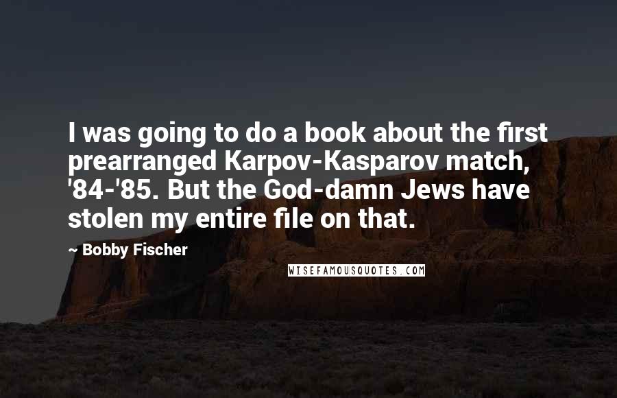Bobby Fischer quotes: I was going to do a book about the first prearranged Karpov-Kasparov match, '84-'85. But the God-damn Jews have stolen my entire file on that.