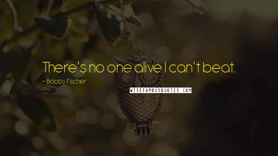 Bobby Fischer quotes: There's no one alive I can't beat.