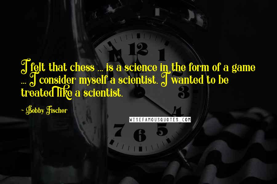 Bobby Fischer quotes: I felt that chess ... is a science in the form of a game ... I consider myself a scientist. I wanted to be treated like a scientist.