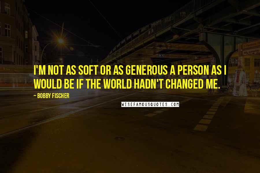 Bobby Fischer quotes: I'm not as soft or as generous a person as I would be if the world hadn't changed me.