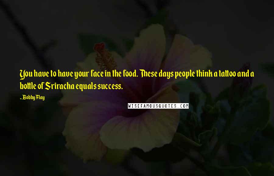 Bobby Flay quotes: You have to have your face in the food. These days people think a tattoo and a bottle of Sriracha equals success.