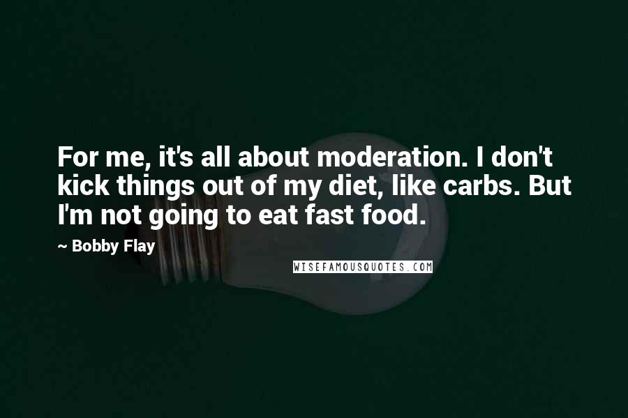 Bobby Flay quotes: For me, it's all about moderation. I don't kick things out of my diet, like carbs. But I'm not going to eat fast food.