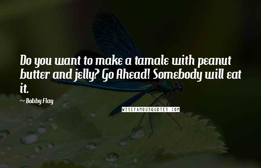 Bobby Flay quotes: Do you want to make a tamale with peanut butter and jelly? Go Ahead! Somebody will eat it.