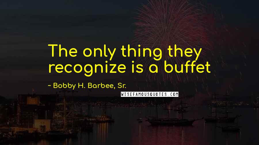Bobby H. Barbee, Sr. quotes: The only thing they recognize is a buffet
