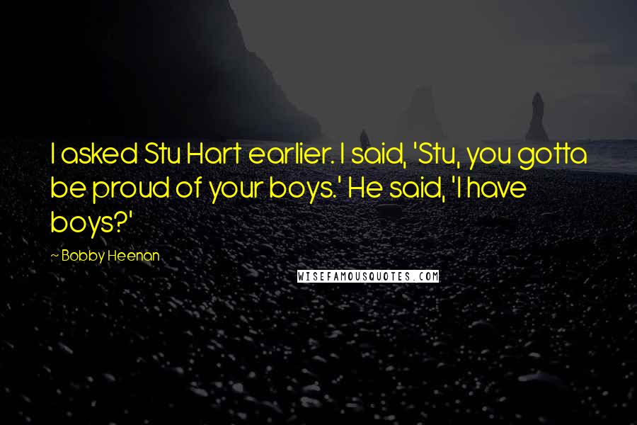 Bobby Heenan quotes: I asked Stu Hart earlier. I said, 'Stu, you gotta be proud of your boys.' He said, 'I have boys?' Bobby Heenan quotes: I asked Stu Hart earlier. I said, 'Stu, you gotta be proud of your boys.' He said, 'I have boys?'