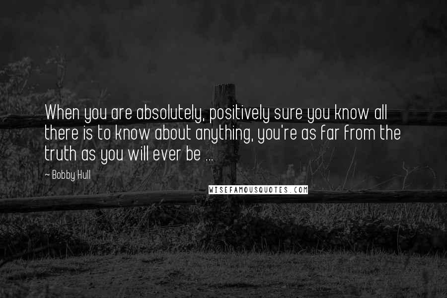 Bobby Hull quotes: When you are absolutely, positively sure you know all there is to know about anything, you're as far from the truth as you will ever be ...