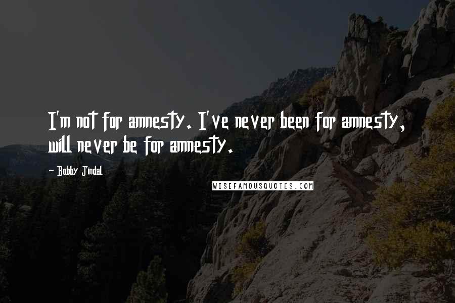 Bobby Jindal quotes: I'm not for amnesty. I've never been for amnesty, will never be for amnesty. Bobby Jindal quotes: I'm not for amnesty. I've never been for amnesty, will never be for amnesty.