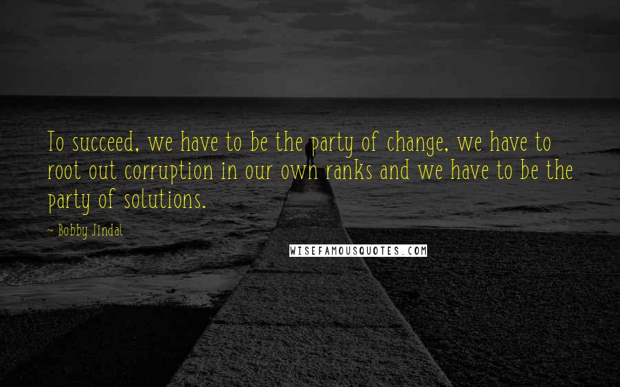 Bobby Jindal quotes: To succeed, we have to be the party of change, we have to root out corruption in our own ranks and we have to be the party of solutions.