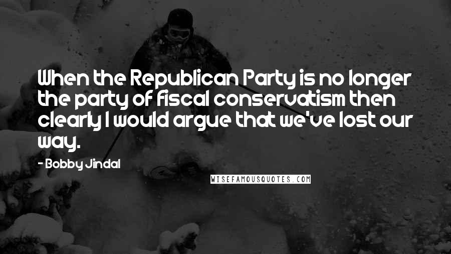Bobby Jindal quotes: When the Republican Party is no longer the party of fiscal conservatism then clearly I would argue that we've lost our way. Bobby Jindal quotes: When the Republican Party is no longer the party of fiscal conservatism then clearly I would argue that we've lost our way.