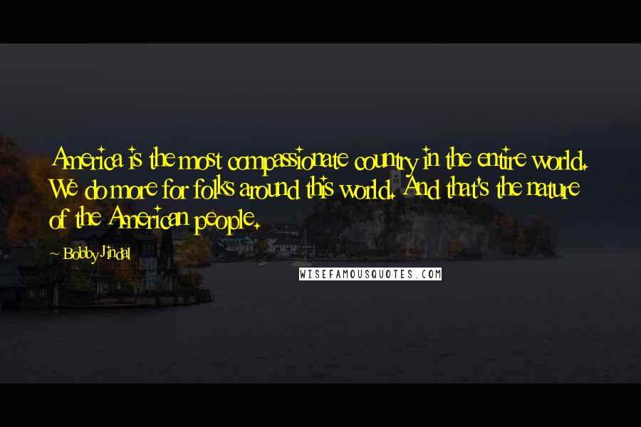Bobby Jindal quotes: America is the most compassionate country in the entire world. We do more for folks around this world. And that's the nature of the American people. Bobby Jindal quotes: America is the most compassionate country in the entire world. We do more for folks around this world. And that's the nature of the American people.