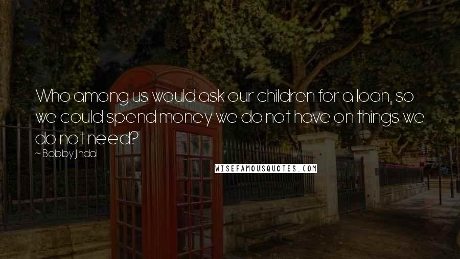 Bobby Jindal quotes: Who among us would ask our children for a loan, so we could spend money we do not have on things we do not need? Bobby Jindal quotes: Who among us would ask our children for a loan, so we could spend money we do not have on things we do not need?