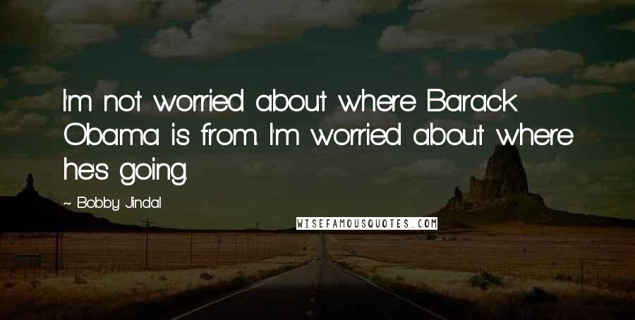 Bobby Jindal quotes: I'm not worried about where Barack Obama is from. I'm worried about where he's going.