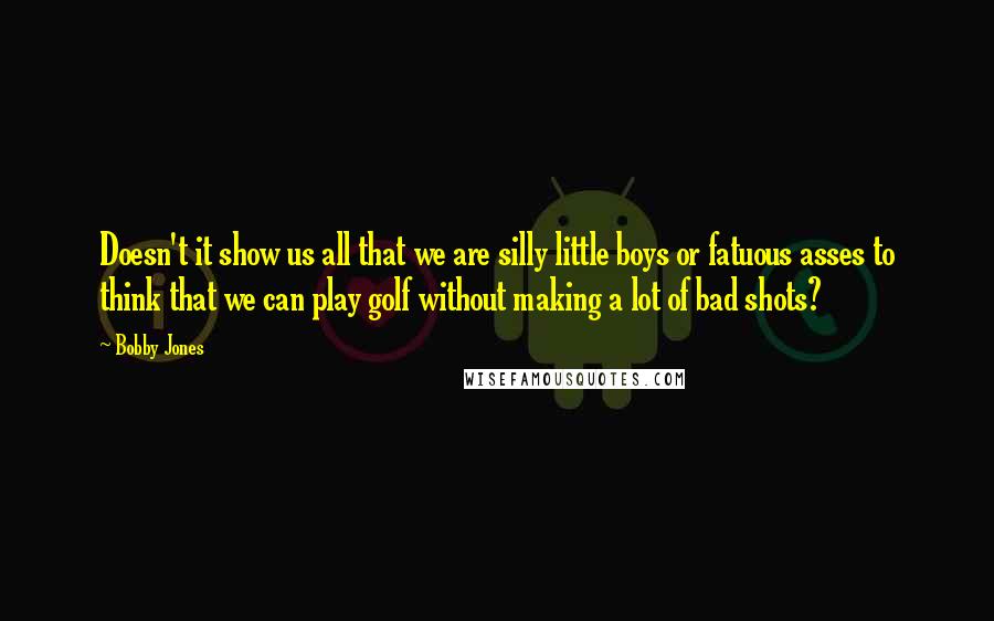 Bobby Jones quotes: Doesn't it show us all that we are silly little boys or fatuous asses to think that we can play golf without making a lot of bad shots? Bobby Jones quotes: Doesn't it show us all that we are silly little boys or fatuous asses to think that we can play golf without making a lot of bad shots?