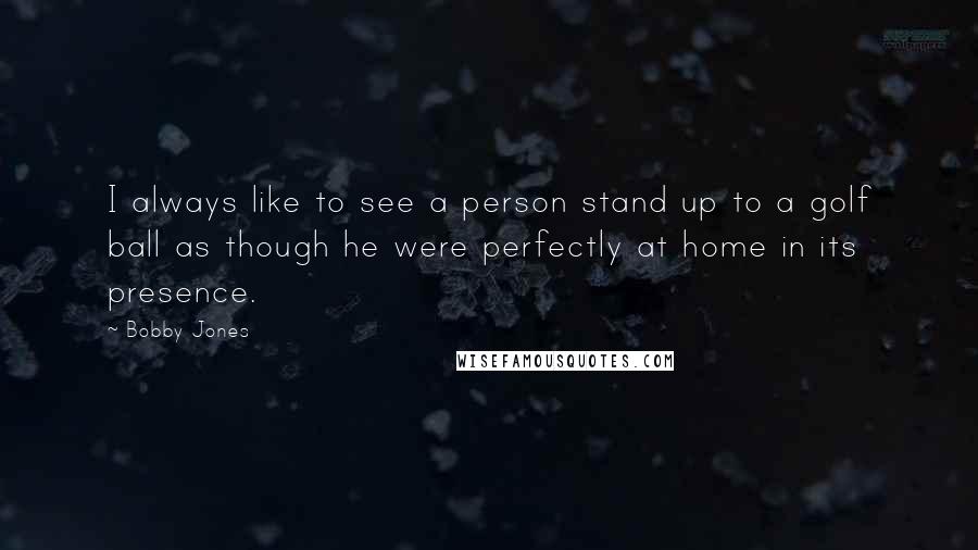 Bobby Jones quotes: I always like to see a person stand up to a golf ball as though he were perfectly at home in its presence.