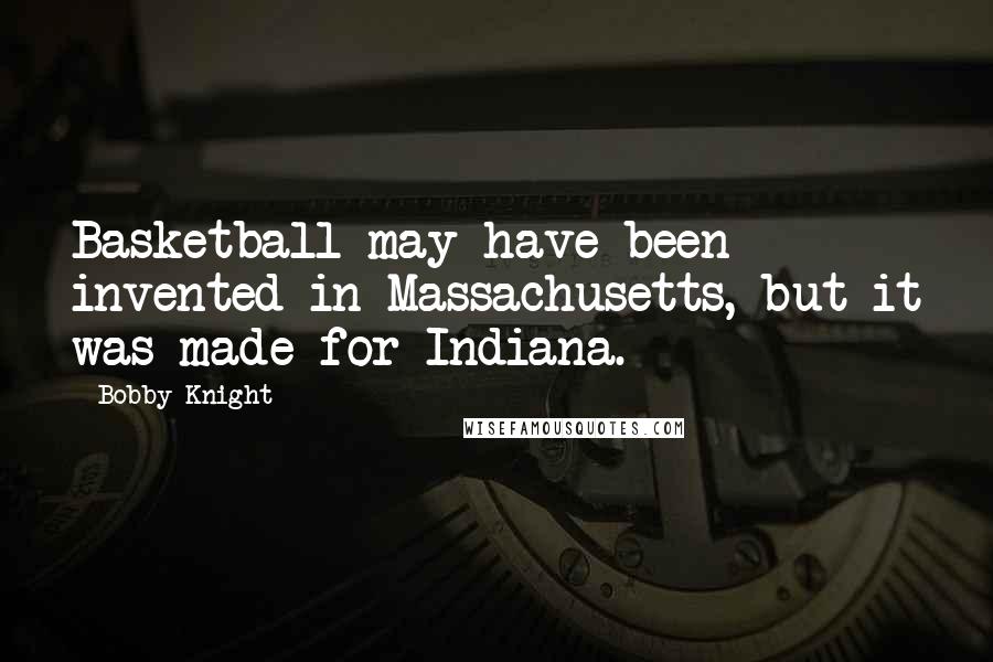 Bobby Knight quotes: Basketball may have been invented in Massachusetts, but it was made for Indiana.