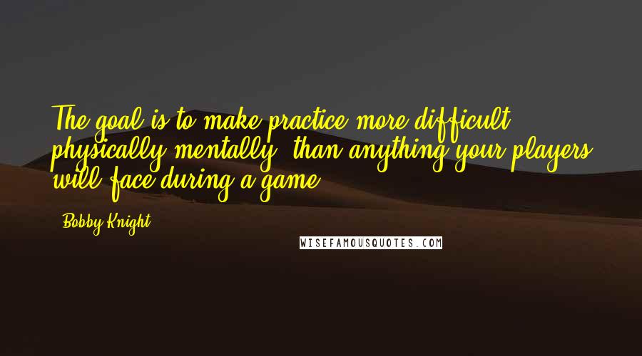 Bobby Knight quotes: The goal is to make practice more difficult, physically/mentally, than anything your players will face during a game.