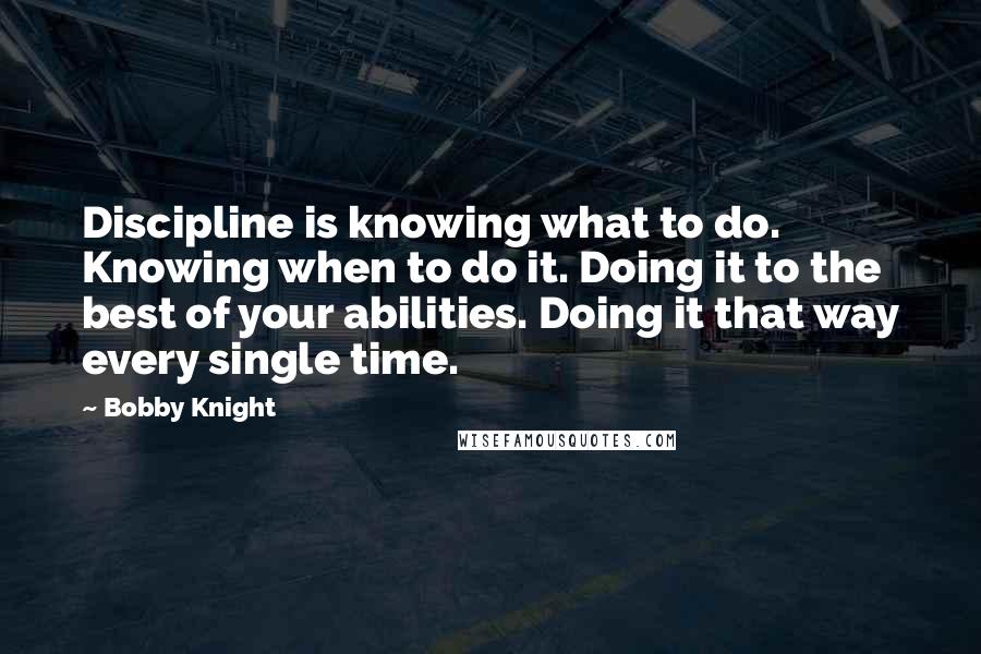 Bobby Knight quotes: Discipline is knowing what to do. Knowing when to do it. Doing it to the best of your abilities. Doing it that way every single time.