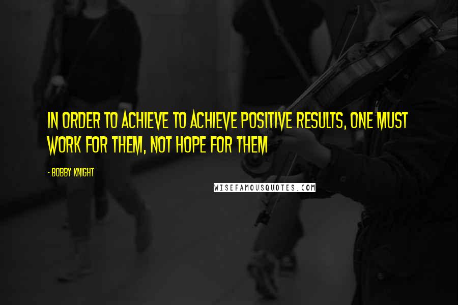 Bobby Knight quotes: In order to achieve to achieve positive results, one must work for them, not hope for them