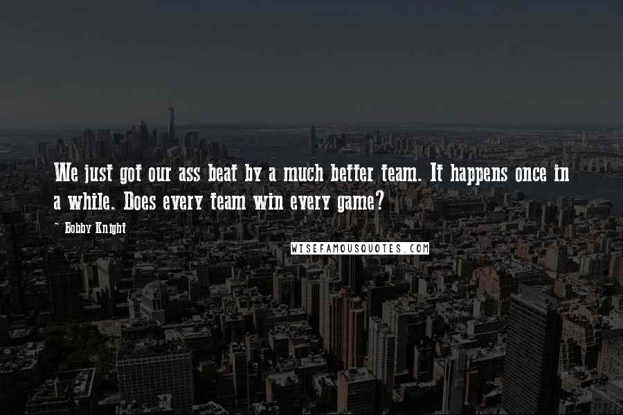 Bobby Knight quotes: We just got our ass beat by a much better team. It happens once in a while. Does every team win every game?