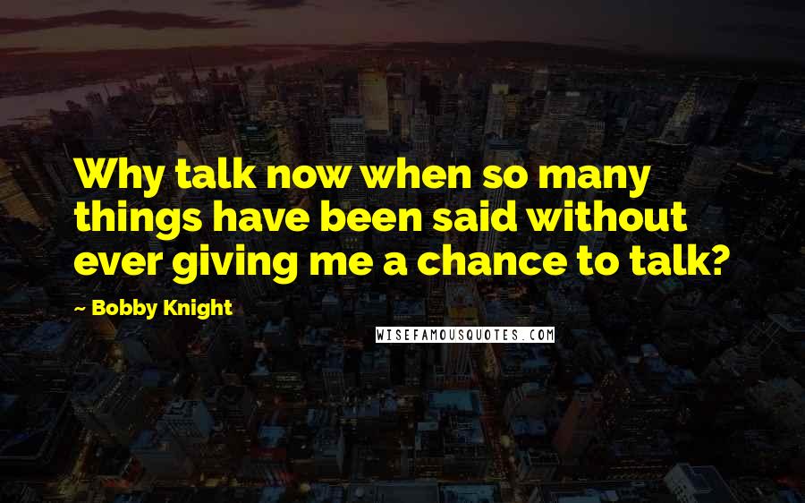 Bobby Knight quotes: Why talk now when so many things have been said without ever giving me a chance to talk?