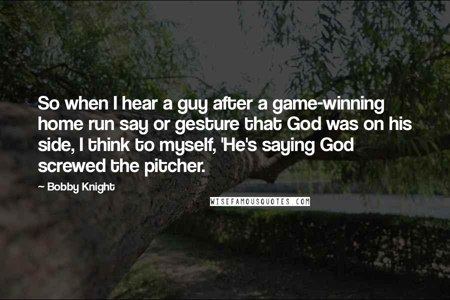 Bobby Knight quotes: So when I hear a guy after a game-winning home run say or gesture that God was on his side, I think to myself, 'He's saying God screwed the pitcher.