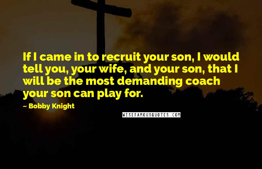 Bobby Knight quotes: If I came in to recruit your son, I would tell you, your wife, and your son, that I will be the most demanding coach your son can play for.