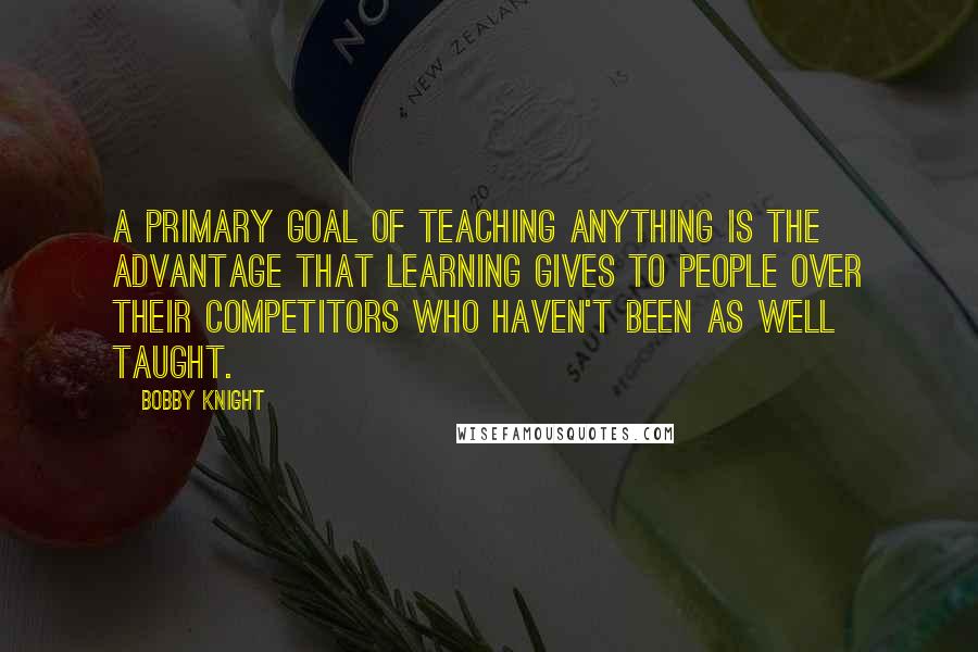Bobby Knight quotes: A primary goal of teaching anything is the advantage that learning gives to people over their competitors who haven't been as well taught.