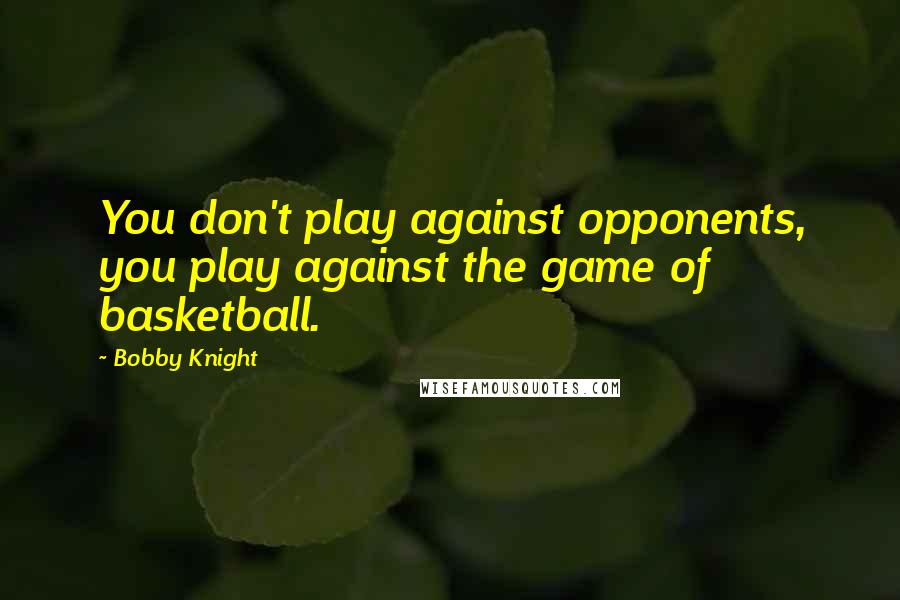 Bobby Knight quotes: You don't play against opponents, you play against the game of basketball.