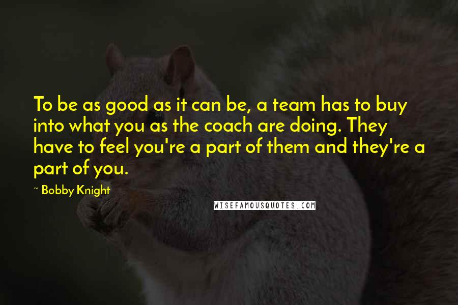 Bobby Knight quotes: To be as good as it can be, a team has to buy into what you as the coach are doing. They have to feel you're a part of them