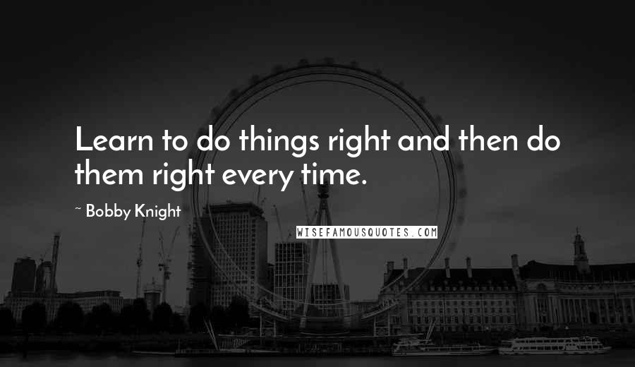 Bobby Knight quotes: Learn to do things right and then do them right every time.