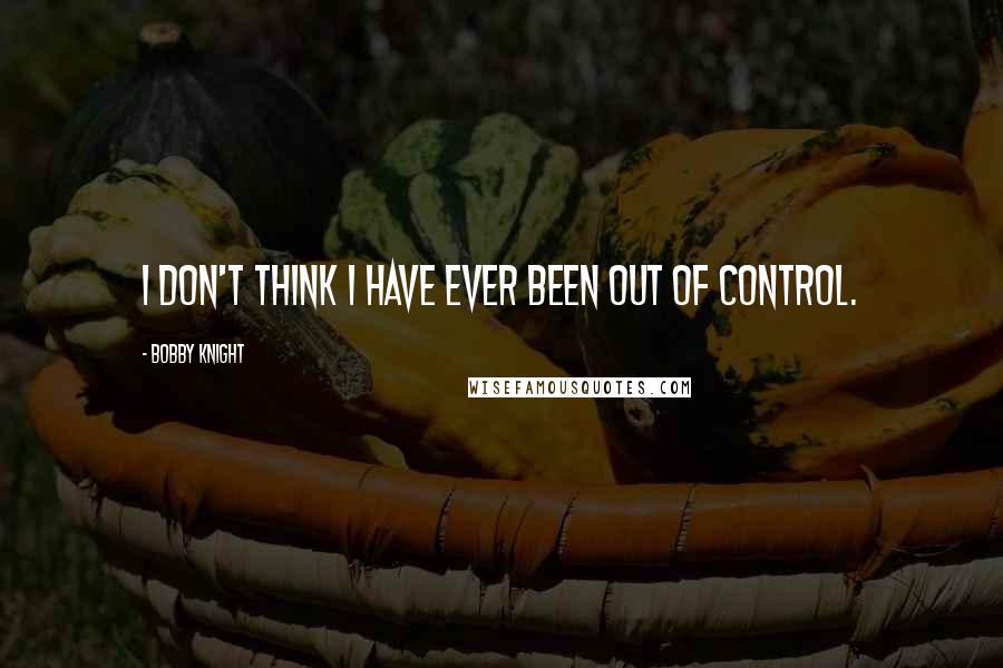 Bobby Knight quotes: I don't think I have ever been out of control.