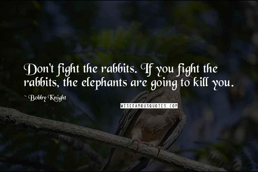 Bobby Knight quotes: Don't fight the rabbits. If you fight the rabbits, the elephants are going to kill you.