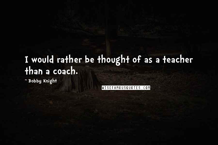 Bobby Knight quotes: I would rather be thought of as a teacher than a coach.