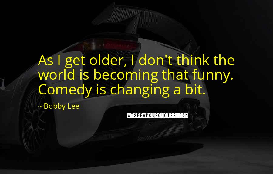 Bobby Lee quotes: As I get older, I don't think the world is becoming that funny. Comedy is changing a bit.