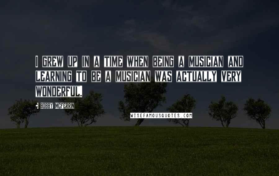 Bobby McFerrin quotes: I grew up in a time when being a musician and learning to be a musician was actually very wonderful.