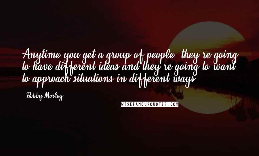 Bobby Morley quotes: Anytime you get a group of people, they're going to have different ideas and they're going to want to approach situations in different ways.