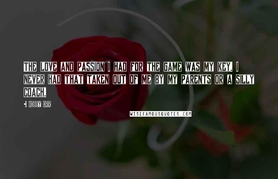Bobby Orr quotes: The love and passion I had for the game was my key. I never had that taken out of me by my parents or a silly coach.