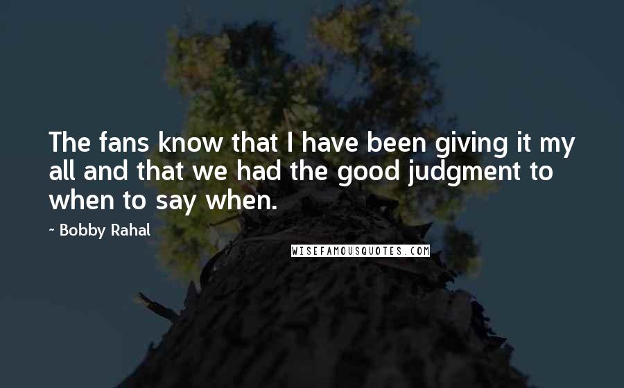 Bobby Rahal quotes: The fans know that I have been giving it my all and that we had the good judgment to when to say when. Bobby Rahal quotes: The fans know that I have been giving it my all and that we had the good judgment to when to say when.
