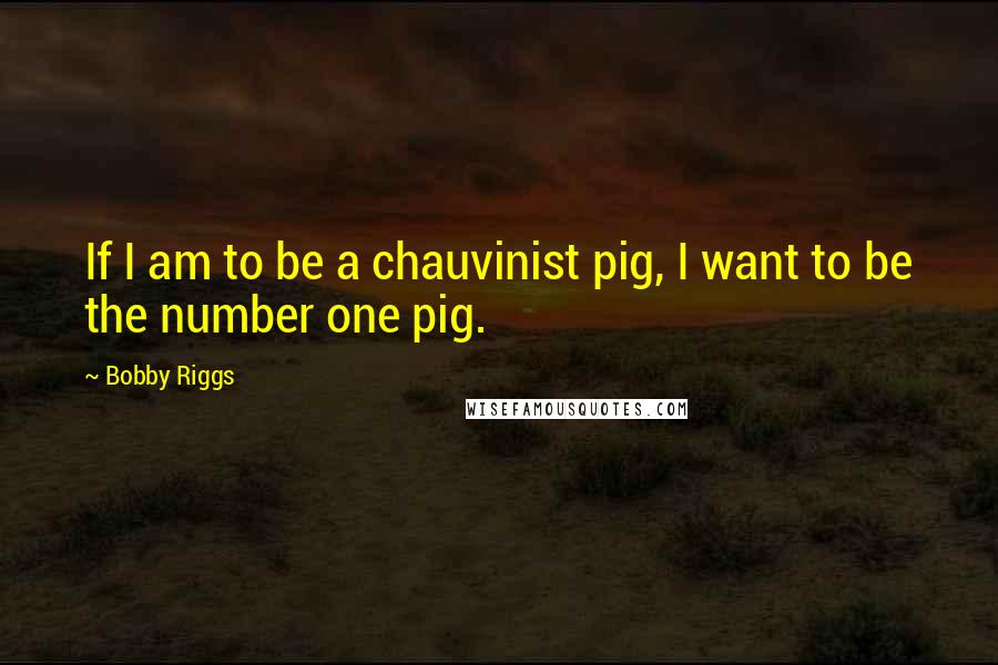 Bobby Riggs quotes: If I am to be a chauvinist pig, I want to be the number one pig.