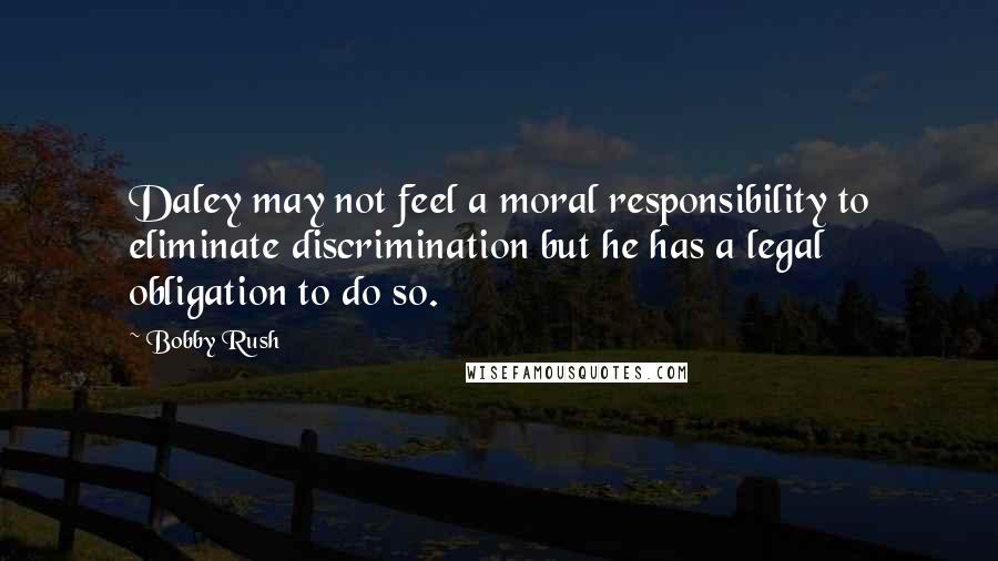 Bobby Rush quotes: Daley may not feel a moral responsibility to eliminate discrimination but he has a legal obligation to do so. Bobby Rush quotes: Daley may not feel a moral responsibility to eliminate discrimination but he has a legal obligation to do so.