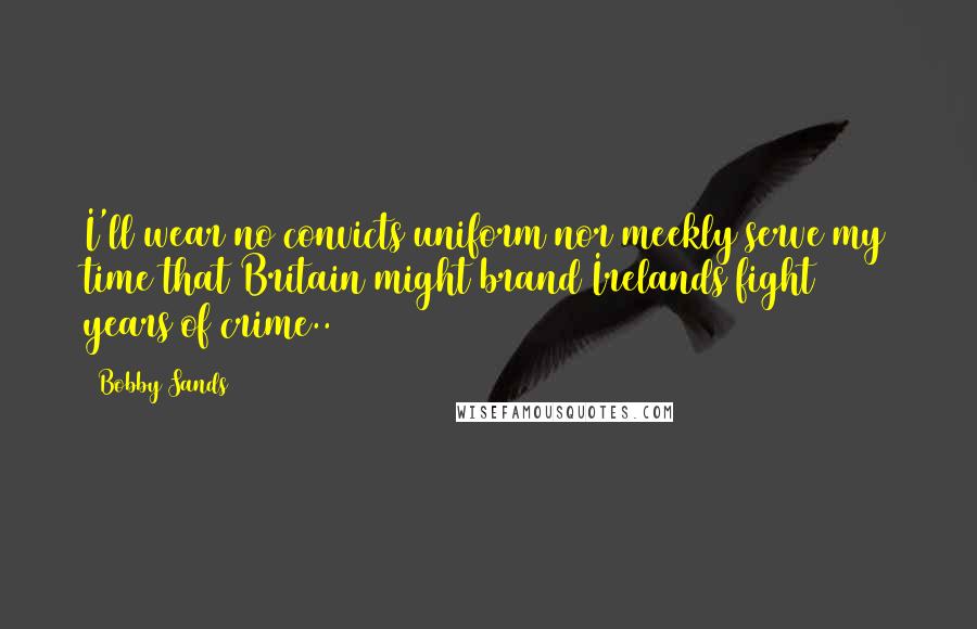 Bobby Sands quotes: I'll wear no convicts uniform nor meekly serve my time that Britain might brand Irelands fight 800 years of crime..