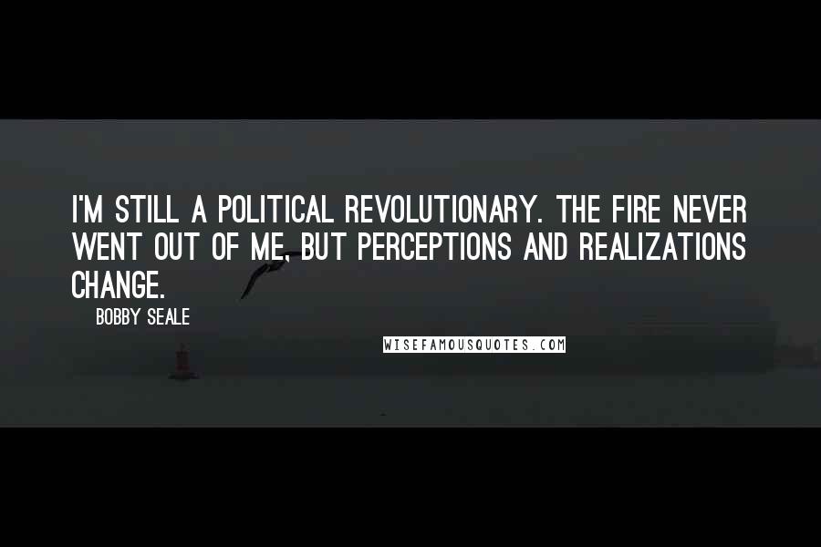 Bobby Seale quotes: I'm still a political revolutionary. The fire never went out of me, but perceptions and realizations change.