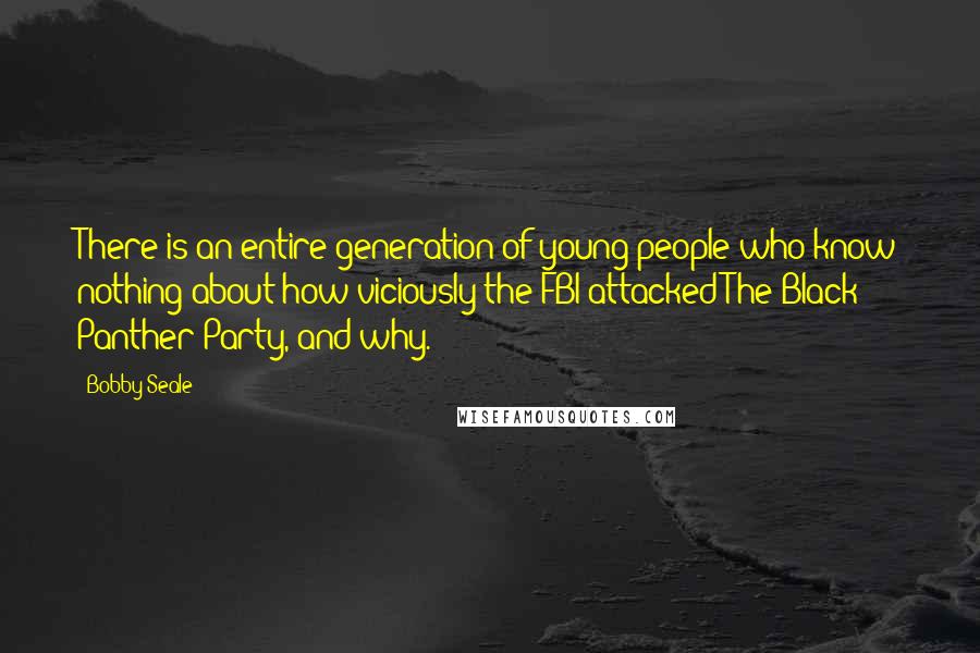 Bobby Seale quotes: There is an entire generation of young people who know nothing about how viciously the FBI attacked The Black Panther Party, and why.