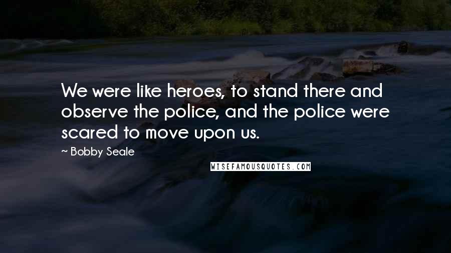 Bobby Seale quotes: We were like heroes, to stand there and observe the police, and the police were scared to move upon us.