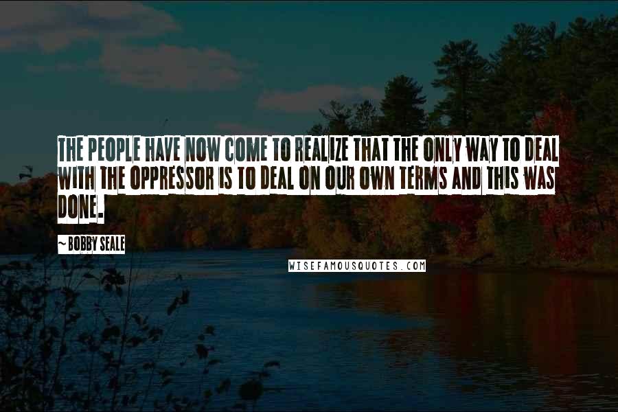 Bobby Seale quotes: The people have now come to realize that the only way to deal with the oppressor is to deal on our own terms and this was done.