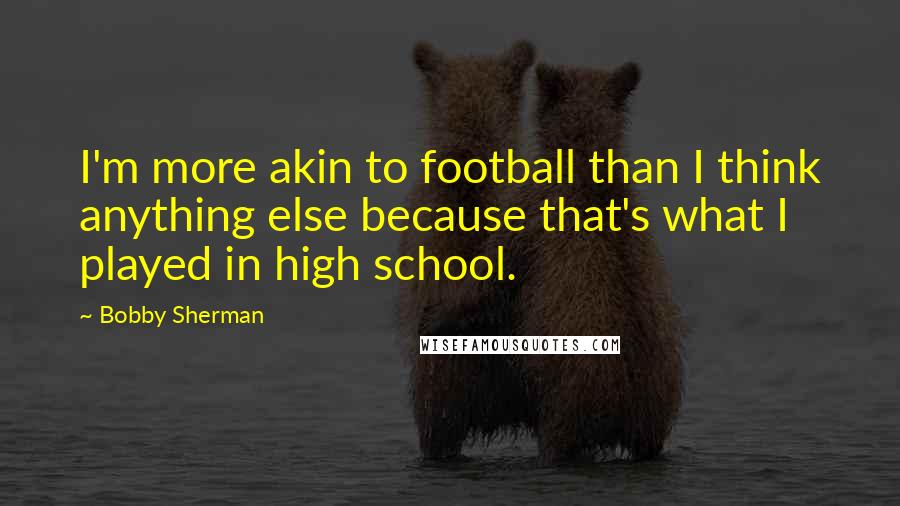 Bobby Sherman quotes: I'm more akin to football than I think anything else because that's what I played in high school.