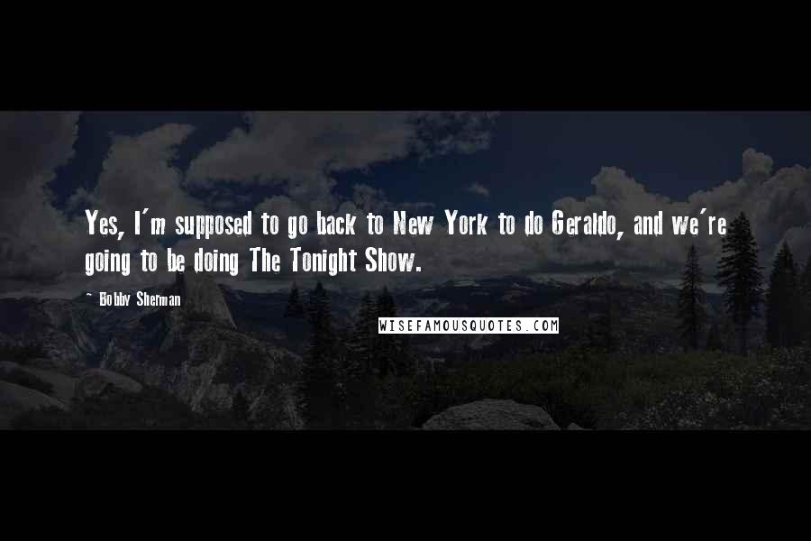 Bobby Sherman quotes: Yes, I'm supposed to go back to New York to do Geraldo, and we're going to be doing The Tonight Show.