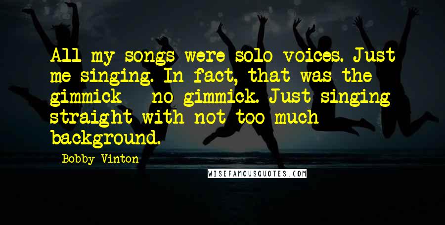 Bobby Vinton quotes: All my songs were solo voices. Just me singing. In fact, that was the gimmick - no gimmick. Just singing straight with not too much background.