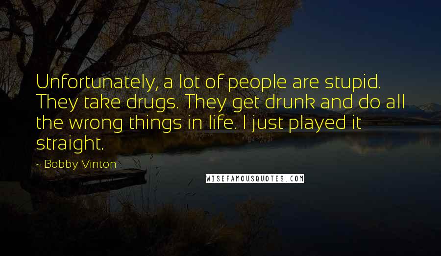 Bobby Vinton quotes: Unfortunately, a lot of people are stupid. They take drugs. They get drunk and do all the wrong things in life. I just played it straight. Bobby Vinton quotes: Unfortunately, a lot of people are stupid. They take drugs. They get drunk and do all the wrong things in life. I just played it straight.